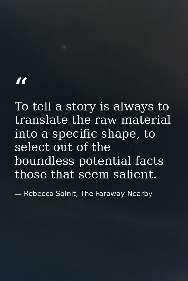 To tell a story is always to translate the raw material into a specific shape, to select out of the boundless potential  — Rebecca Solnit, The Faraway Nearby