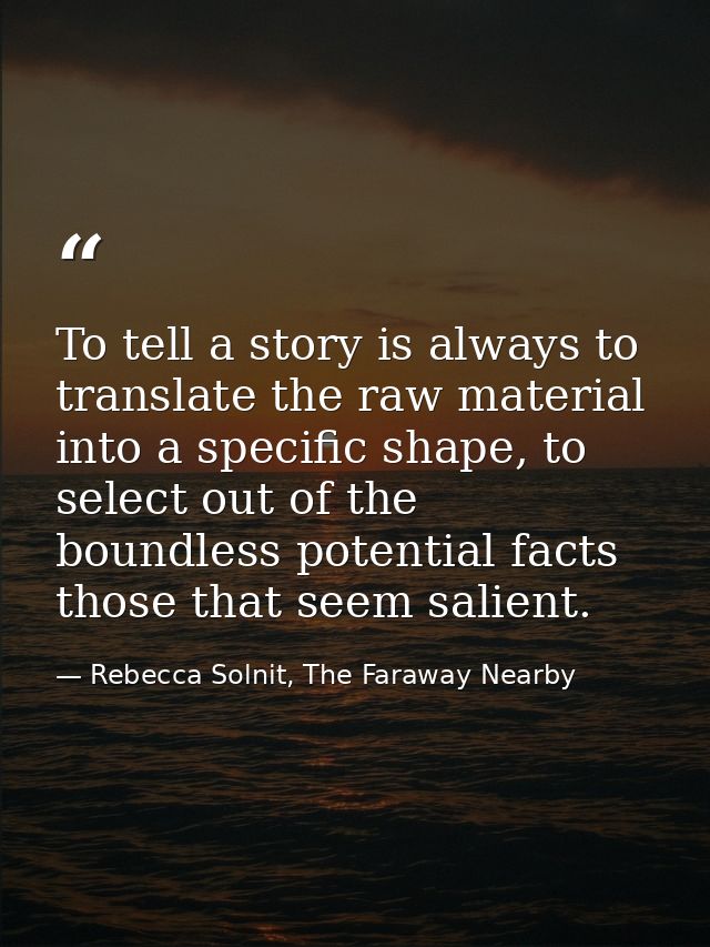 To tell a story is always to translate the raw material into a specific shape, to select out of the boundless potential  — Rebecca Solnit, The Faraway Nearby
