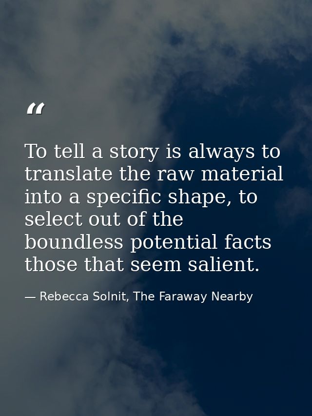 To tell a story is always to translate the raw material into a specific shape, to select out of the boundless potential  — Rebecca Solnit, The Faraway Nearby
