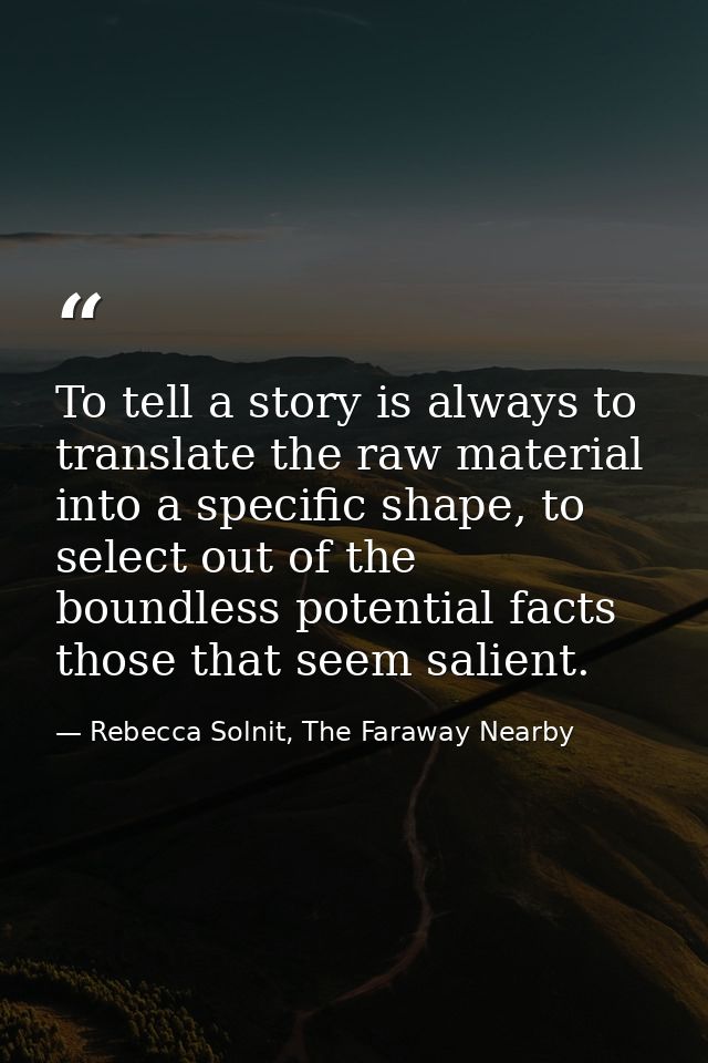 To tell a story is always to translate the raw material into a specific shape, to select out of the boundless potential  — Rebecca Solnit, The Faraway Nearby