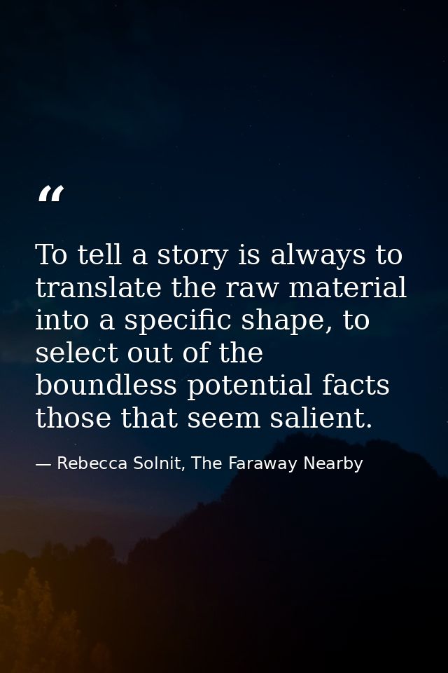 To tell a story is always to translate the raw material into a specific shape, to select out of the boundless potential  — Rebecca Solnit, The Faraway Nearby