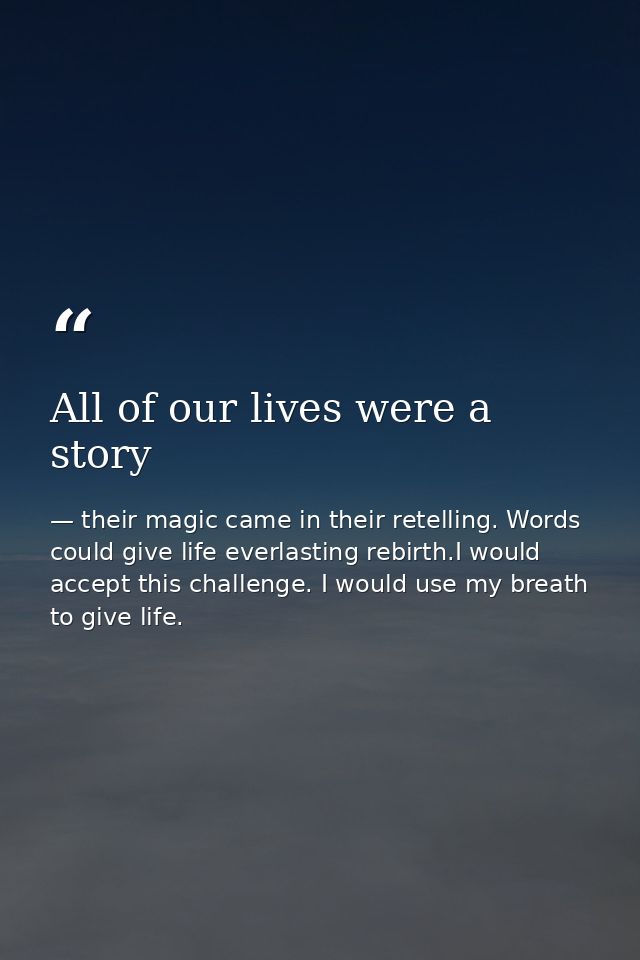 All of our lives were a story — their magic came in their retelling. Words could give life everlasting rebirth.I would accept this challenge. I would use my breath to give life.