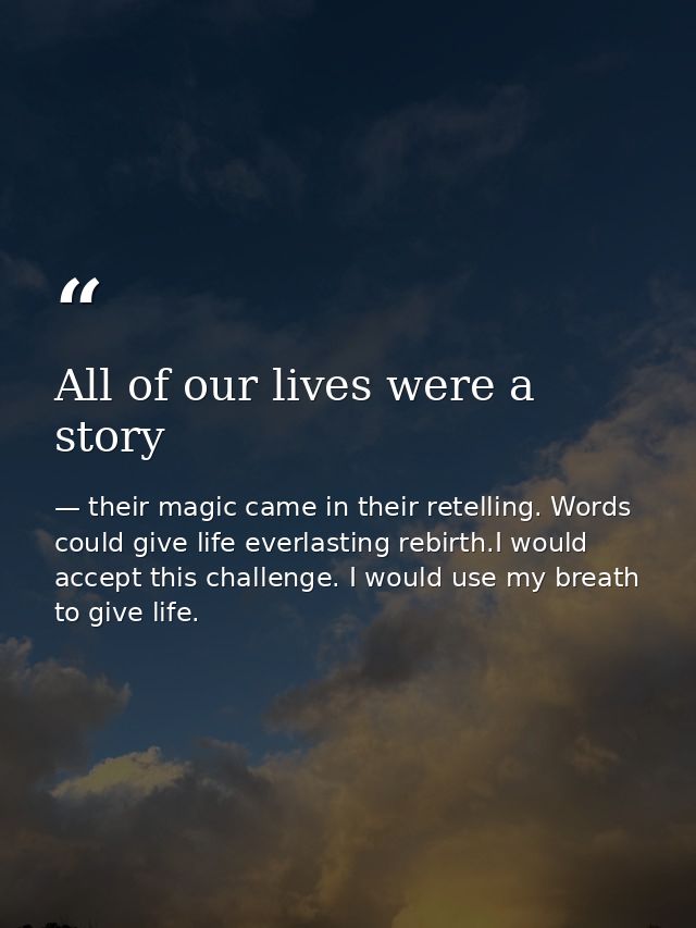All of our lives were a story — their magic came in their retelling. Words could give life everlasting rebirth.I would accept this challenge. I would use my breath to give life.