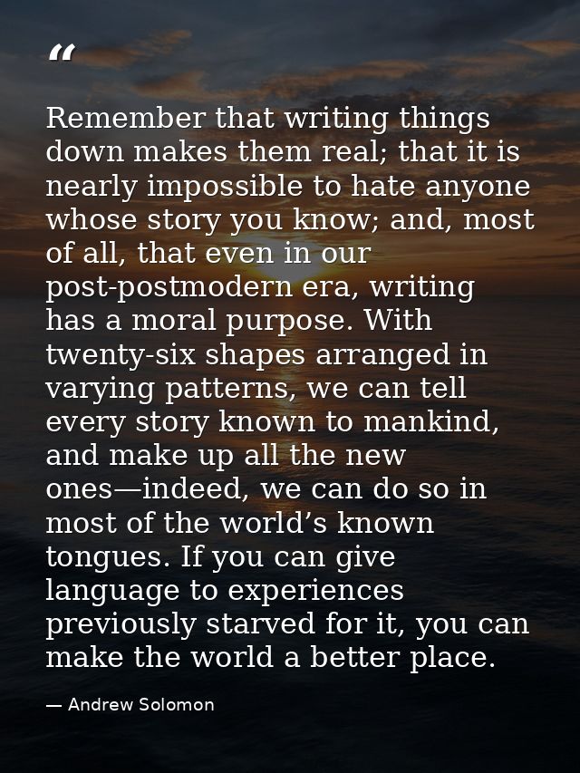Remember that writing things down makes them real; that it is nearly impossible to hate anyone whose story you know; and — Andrew Solomon