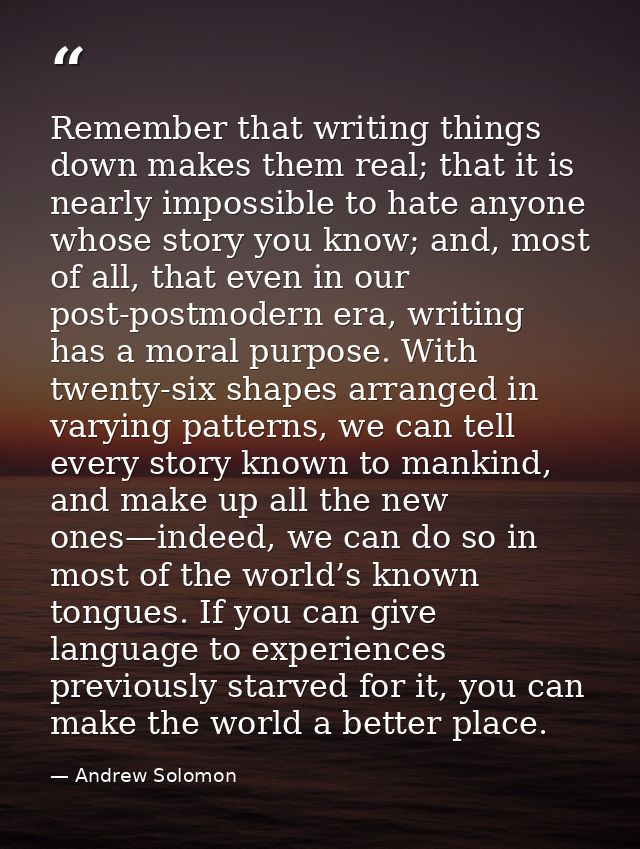 Remember that writing things down makes them real; that it is nearly impossible to hate anyone whose story you know; and — Andrew Solomon