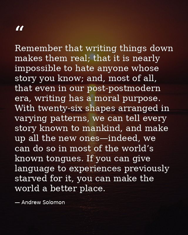 Remember that writing things down makes them real; that it is nearly impossible to hate anyone whose story you know; and — Andrew Solomon