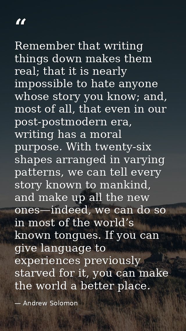 Remember that writing things down makes them real; that it is nearly impossible to hate anyone whose story you know; and — Andrew Solomon