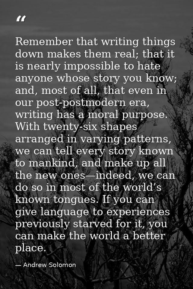 Remember that writing things down makes them real; that it is nearly impossible to hate anyone whose story you know; and — Andrew Solomon