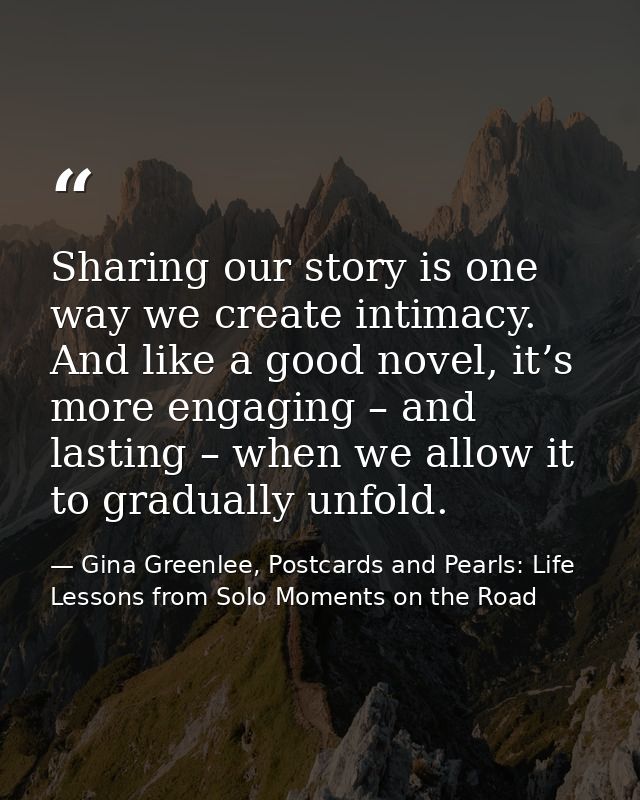 Sharing our story is one way we create intimacy. And like a good novel, it’s more engaging – and lasting – when we allow — Gina Greenlee, Postcards and Pearls: Life Lessons from Solo Moments on the Road