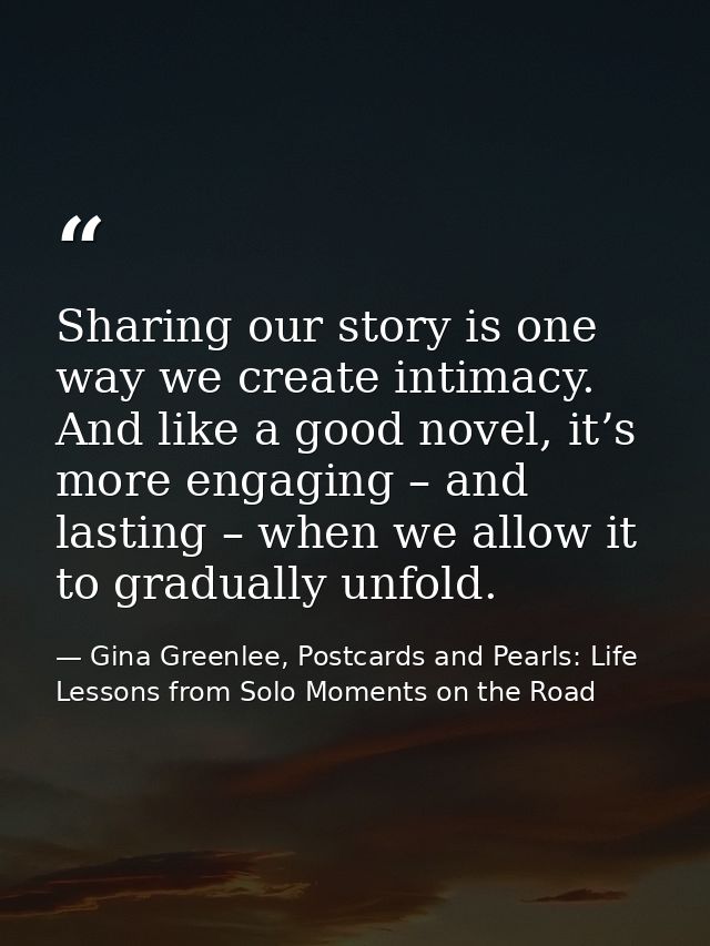 Sharing our story is one way we create intimacy. And like a good novel, it’s more engaging – and lasting – when we allow — Gina Greenlee, Postcards and Pearls: Life Lessons from Solo Moments on the Road