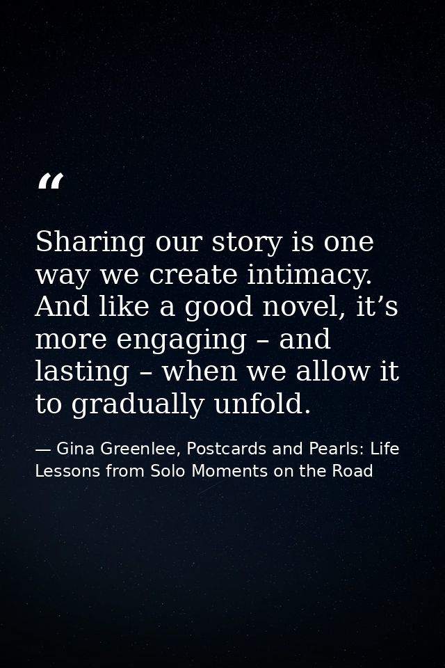 Sharing our story is one way we create intimacy. And like a good novel, it’s more engaging – and lasting – when we allow — Gina Greenlee, Postcards and Pearls: Life Lessons from Solo Moments on the Road