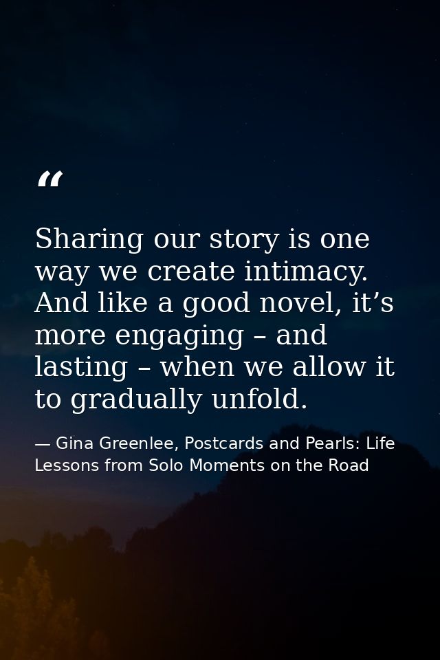 Sharing our story is one way we create intimacy. And like a good novel, it’s more engaging – and lasting – when we allow — Gina Greenlee, Postcards and Pearls: Life Lessons from Solo Moments on the Road