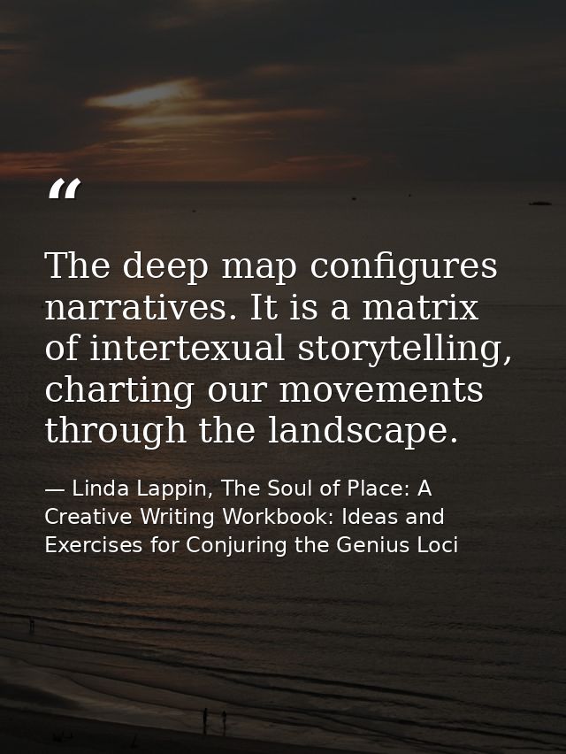 The deep map configures narratives. It is a matrix of intertexual storytelling, charting our movements through the lands — Linda Lappin, The Soul of Place: A Creative Writing Workbook: Ideas and Exercises for Conjuring the Genius Loci