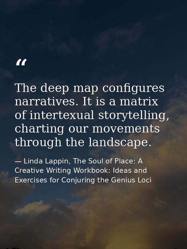 The deep map configures narratives. It is a matrix of intertexual storytelling, charting our movements through the lands — Linda Lappin, The Soul of Place: A Creative Writing Workbook: Ideas and Exercises for Conjuring the Genius Loci