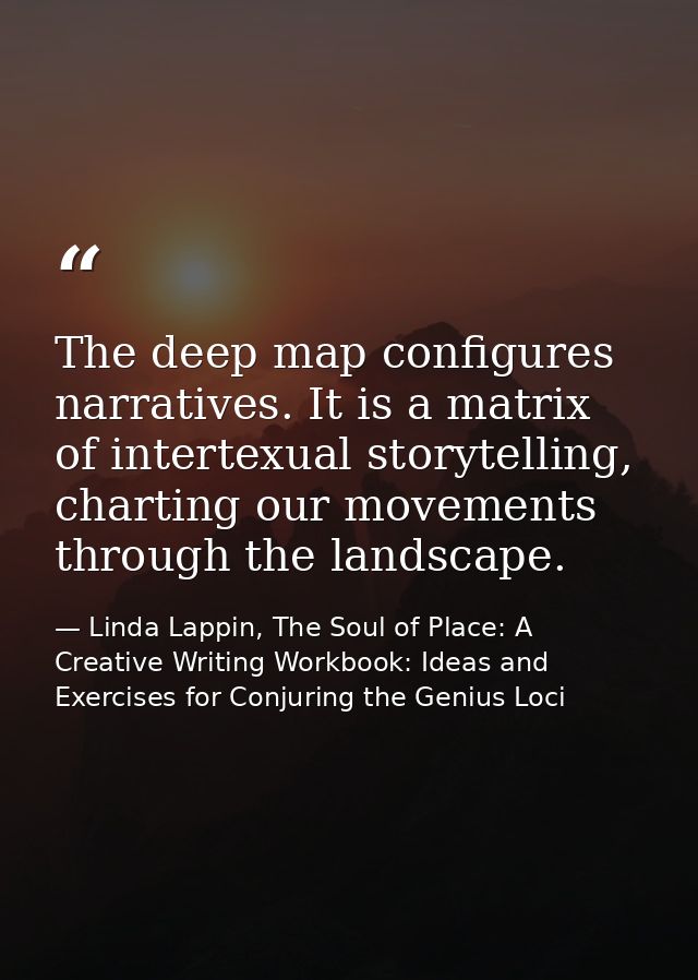 The deep map configures narratives. It is a matrix of intertexual storytelling, charting our movements through the lands — Linda Lappin, The Soul of Place: A Creative Writing Workbook: Ideas and Exercises for Conjuring the Genius Loci