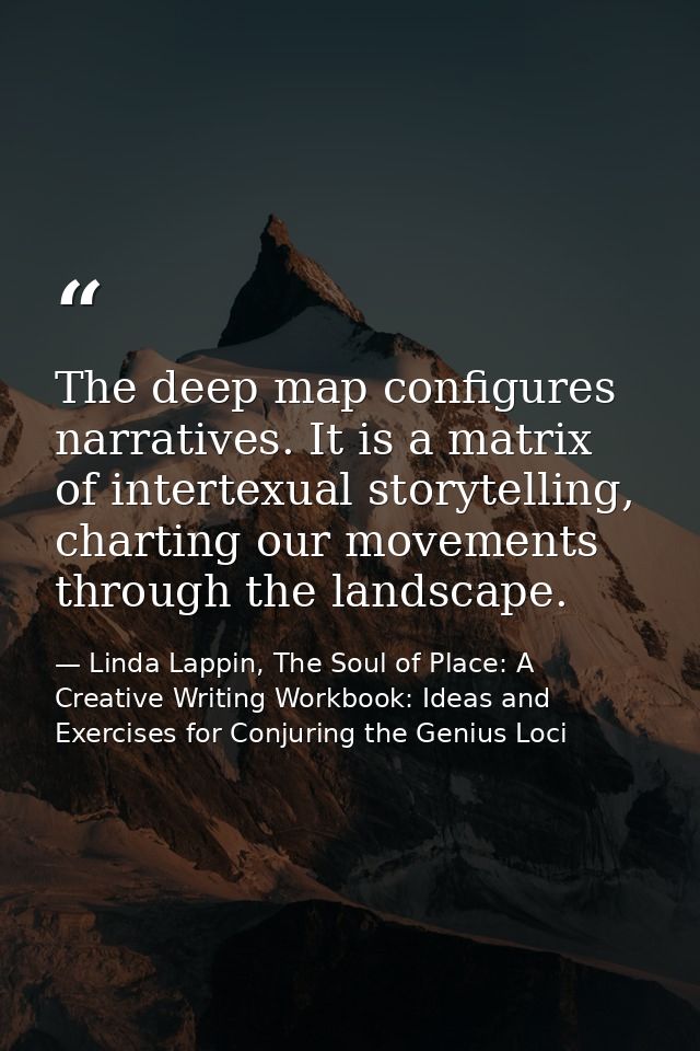 The deep map configures narratives. It is a matrix of intertexual storytelling, charting our movements through the lands — Linda Lappin, The Soul of Place: A Creative Writing Workbook: Ideas and Exercises for Conjuring the Genius Loci