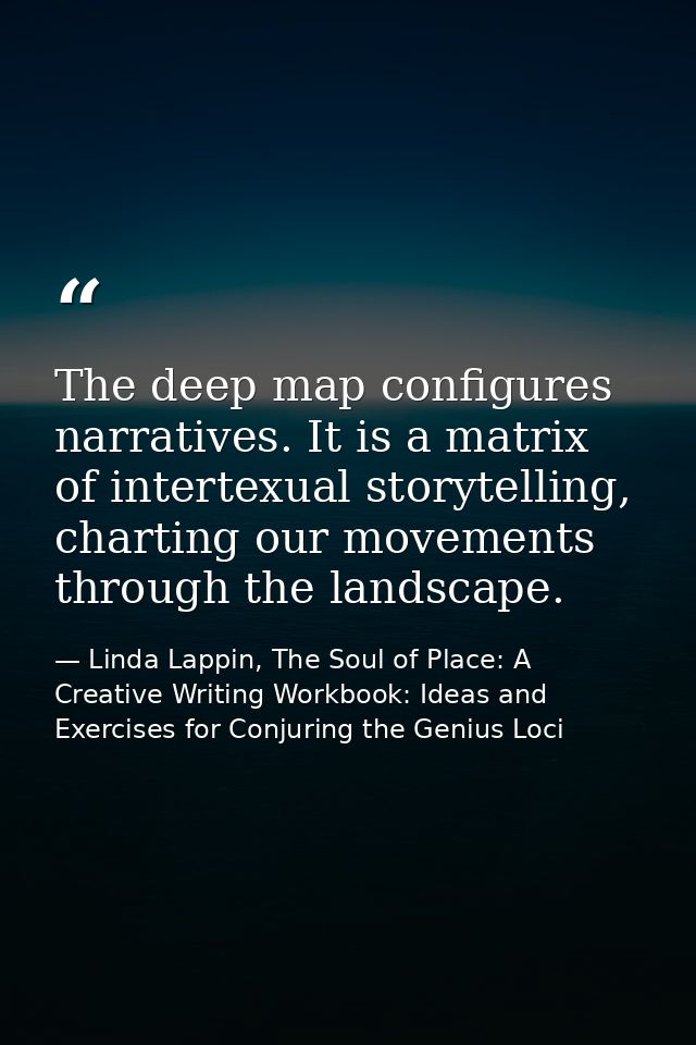 The deep map configures narratives. It is a matrix of intertexual storytelling, charting our movements through the lands — Linda Lappin, The Soul of Place: A Creative Writing Workbook: Ideas and Exercises for Conjuring the Genius Loci