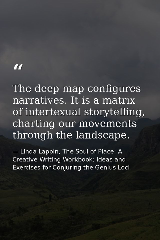 The deep map configures narratives. It is a matrix of intertexual storytelling, charting our movements through the lands — Linda Lappin, The Soul of Place: A Creative Writing Workbook: Ideas and Exercises for Conjuring the Genius Loci