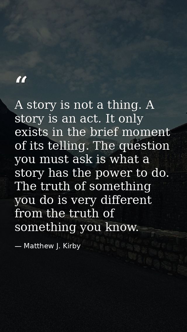 A story is not a thing. A story is an act. It only exists in the brief moment of its telling. The question you must ask  — Matthew J. Kirby