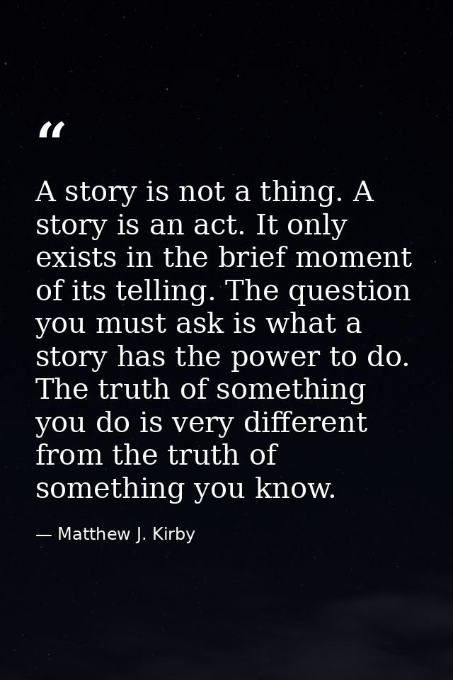 A story is not a thing. A story is an act. It only exists in the brief moment of its telling. The question you must ask  — Matthew J. Kirby
