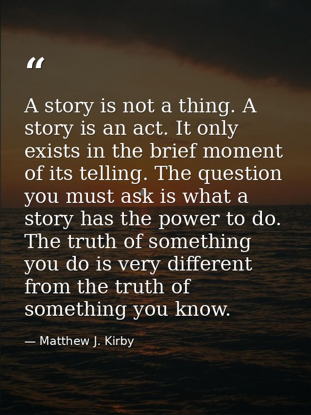 A story is not a thing. A story is an act. It only exists in the brief moment of its telling. The question you must ask  — Matthew J. Kirby
