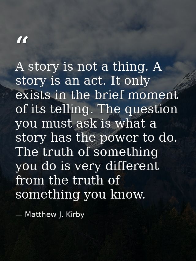 A story is not a thing. A story is an act. It only exists in the brief moment of its telling. The question you must ask  — Matthew J. Kirby