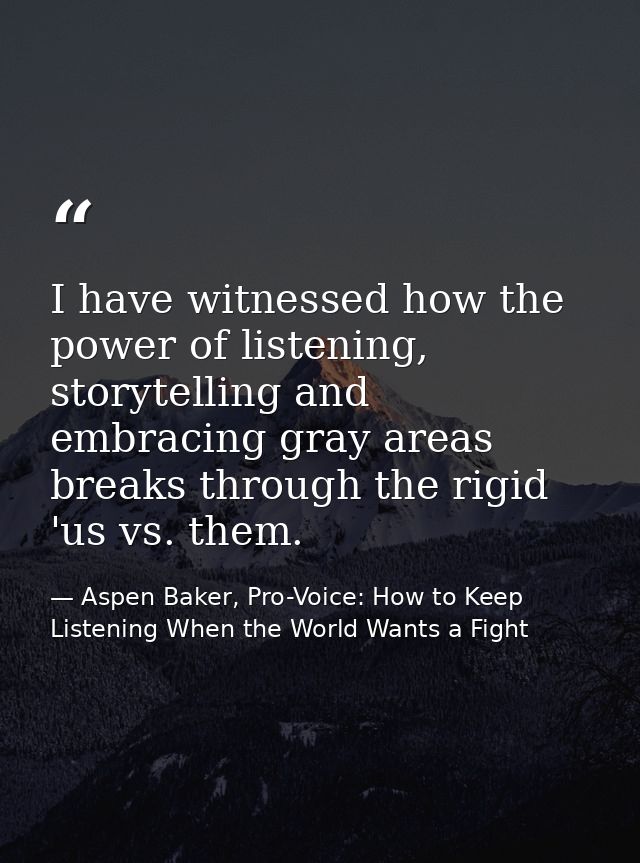 I have witnessed how the power of listening, storytelling and embracing gray areas breaks through the rigid 'us vs. them — Aspen Baker, Pro-Voice: How to Keep Listening When the World Wants a Fight