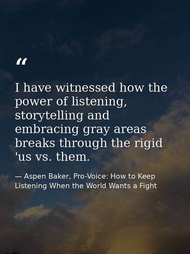 I have witnessed how the power of listening, storytelling and embracing gray areas breaks through the rigid 'us vs. them — Aspen Baker, Pro-Voice: How to Keep Listening When the World Wants a Fight