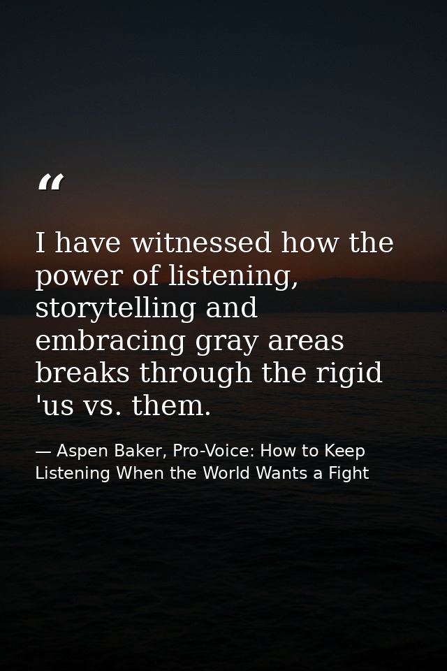 I have witnessed how the power of listening, storytelling and embracing gray areas breaks through the rigid 'us vs. them — Aspen Baker, Pro-Voice: How to Keep Listening When the World Wants a Fight