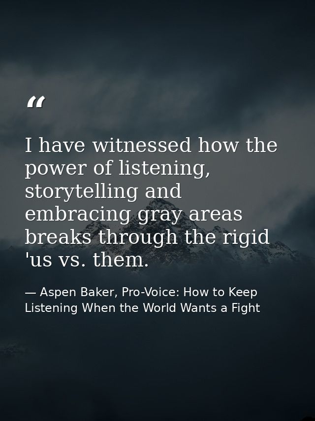 I have witnessed how the power of listening, storytelling and embracing gray areas breaks through the rigid 'us vs. them — Aspen Baker, Pro-Voice: How to Keep Listening When the World Wants a Fight