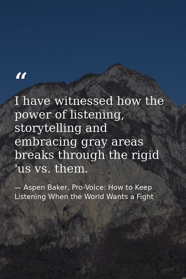 I have witnessed how the power of listening, storytelling and embracing gray areas breaks through the rigid 'us vs. them — Aspen Baker, Pro-Voice: How to Keep Listening When the World Wants a Fight
