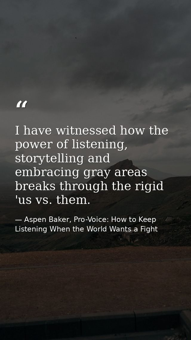 I have witnessed how the power of listening, storytelling and embracing gray areas breaks through the rigid 'us vs. them — Aspen Baker, Pro-Voice: How to Keep Listening When the World Wants a Fight