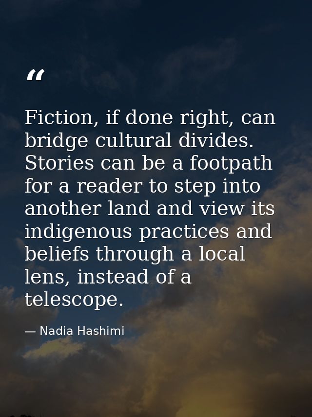 Fiction, if done right, can bridge cultural divides. Stories can be a footpath for a reader to step into another land an — Nadia Hashimi