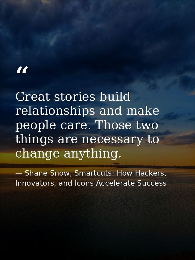 Great stories build relationships and make people care. Those two things are necessary to change anything. — Shane Snow, Smartcuts: How Hackers, Innovators, and Icons Accelerate Success