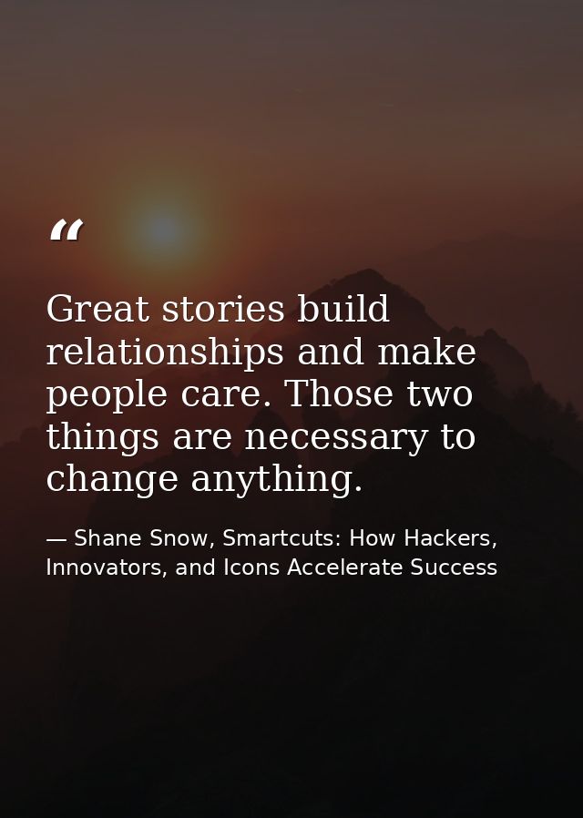 Great stories build relationships and make people care. Those two things are necessary to change anything. — Shane Snow, Smartcuts: How Hackers, Innovators, and Icons Accelerate Success
