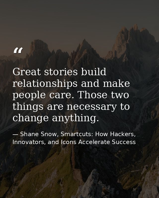 Great stories build relationships and make people care. Those two things are necessary to change anything. — Shane Snow, Smartcuts: How Hackers, Innovators, and Icons Accelerate Success