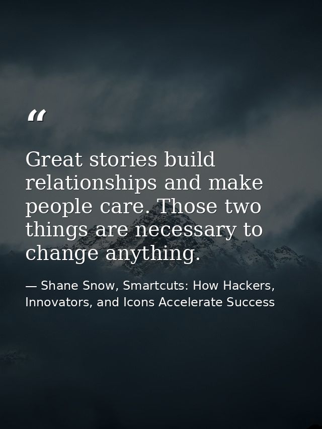 Great stories build relationships and make people care. Those two things are necessary to change anything. — Shane Snow, Smartcuts: How Hackers, Innovators, and Icons Accelerate Success