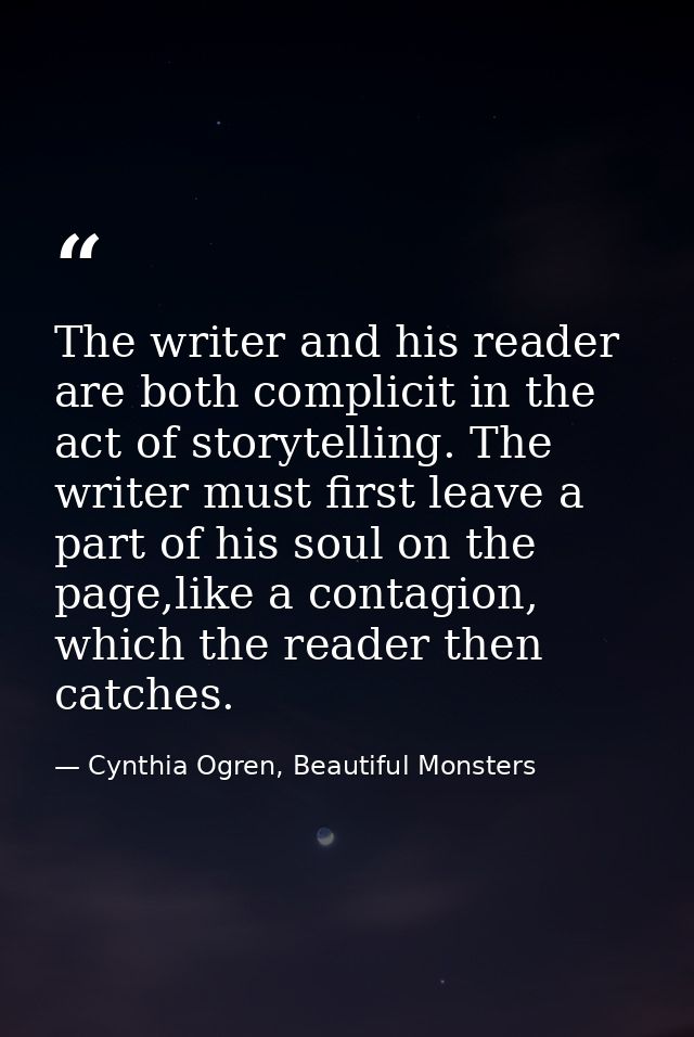 The writer and his reader are both complicit in the act of storytelling. The writer must first leave a part of his soul  — Cynthia Ogren, Beautiful Monsters