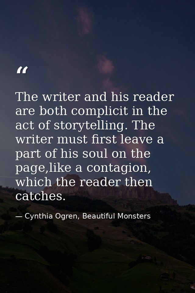 The writer and his reader are both complicit in the act of storytelling. The writer must first leave a part of his soul  — Cynthia Ogren, Beautiful Monsters