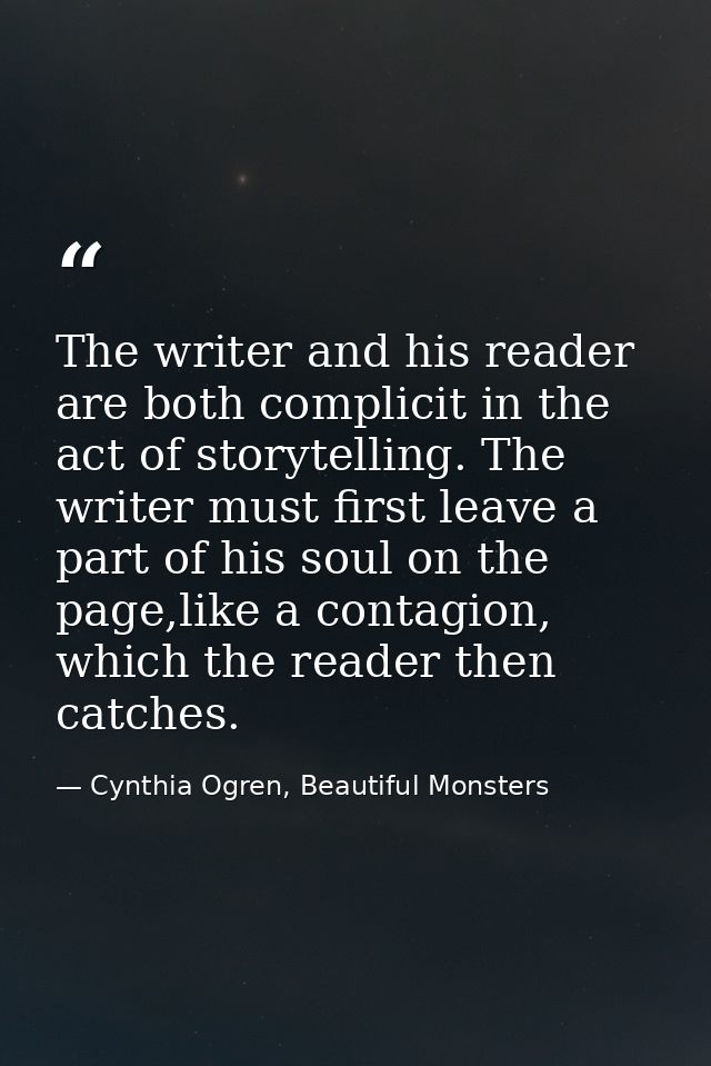 The writer and his reader are both complicit in the act of storytelling. The writer must first leave a part of his soul  — Cynthia Ogren, Beautiful Monsters