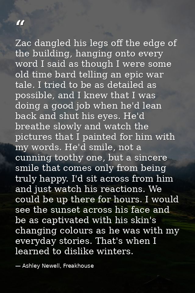Zac dangled his legs off the edge of the building, hanging onto every word I said as though I were some old time bard te — Ashley Newell, Freakhouse