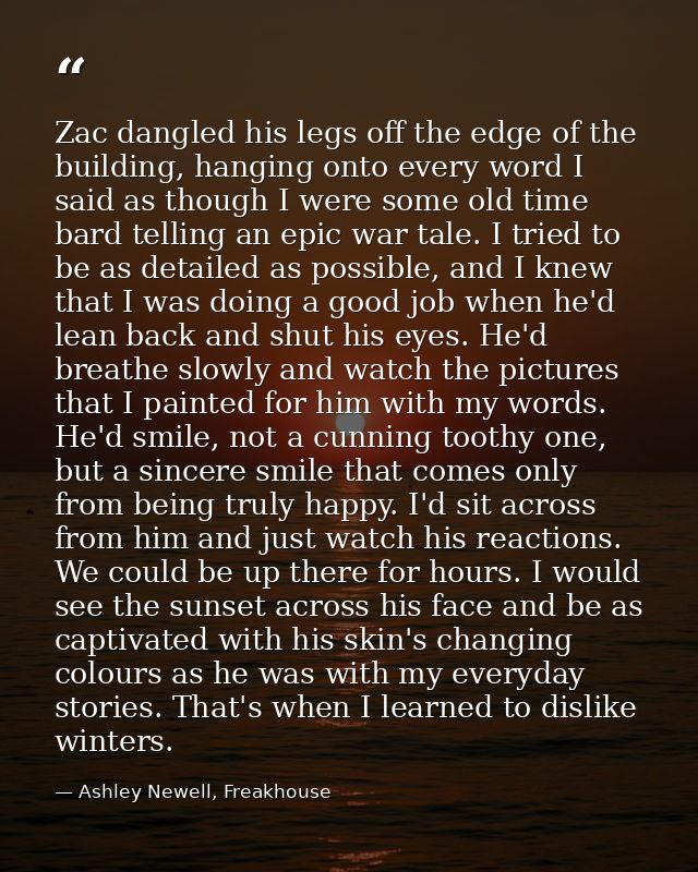 Zac dangled his legs off the edge of the building, hanging onto every word I said as though I were some old time bard te — Ashley Newell, Freakhouse