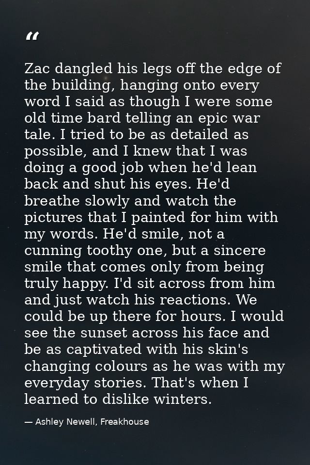 Zac dangled his legs off the edge of the building, hanging onto every word I said as though I were some old time bard te — Ashley Newell, Freakhouse