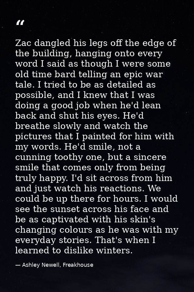 Zac dangled his legs off the edge of the building, hanging onto every word I said as though I were some old time bard te — Ashley Newell, Freakhouse