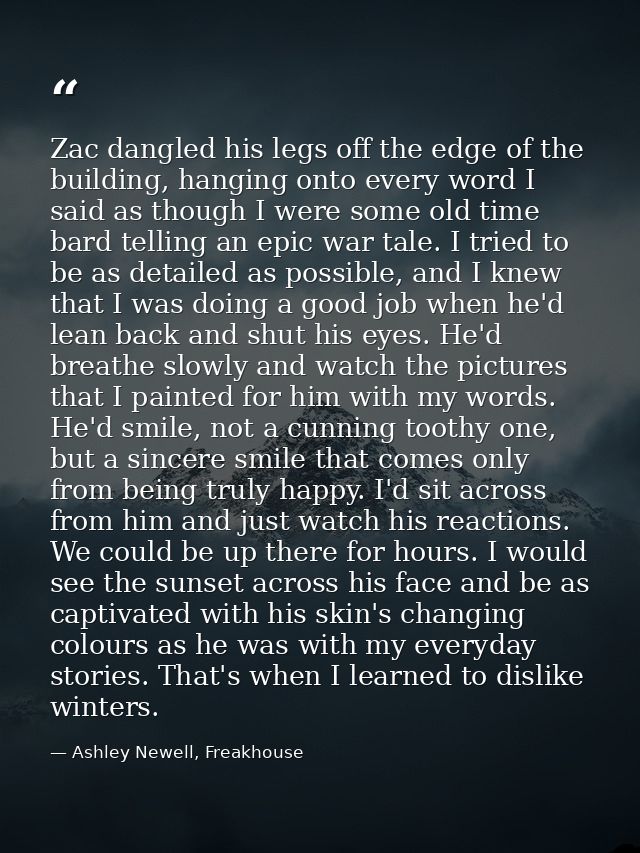 Zac dangled his legs off the edge of the building, hanging onto every word I said as though I were some old time bard te — Ashley Newell, Freakhouse