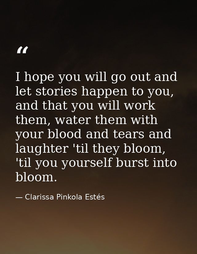 I hope you will go out and let stories happen to you, and that you will work them, water them with your blood and tears  — Clarissa Pinkola Estés