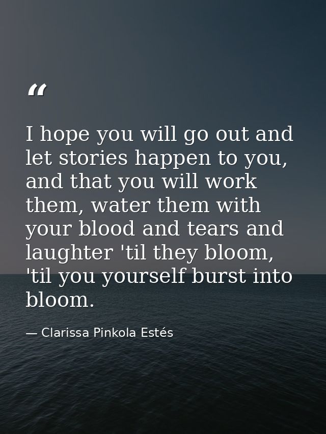 I hope you will go out and let stories happen to you, and that you will work them, water them with your blood and tears  — Clarissa Pinkola Estés