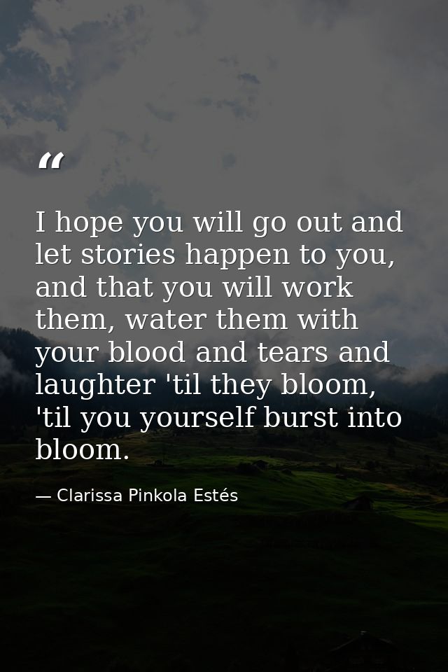 I hope you will go out and let stories happen to you, and that you will work them, water them with your blood and tears  — Clarissa Pinkola Estés