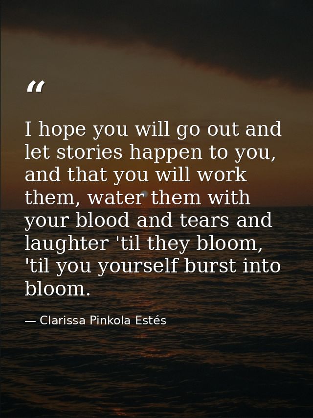I hope you will go out and let stories happen to you, and that you will work them, water them with your blood and tears  — Clarissa Pinkola Estés