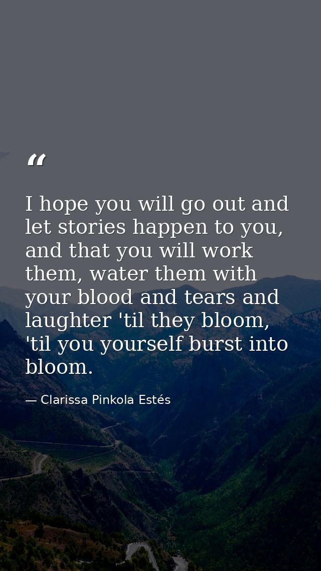 I hope you will go out and let stories happen to you, and that you will work them, water them with your blood and tears  — Clarissa Pinkola Estés